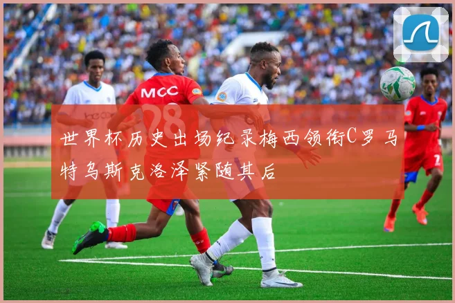 世界杯历史出场纪录梅西领衔C罗马特乌斯克洛泽紧随其后
