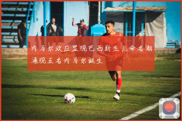 内马尔效应显现巴西新生儿命名潮涌现五名内马尔诞生
