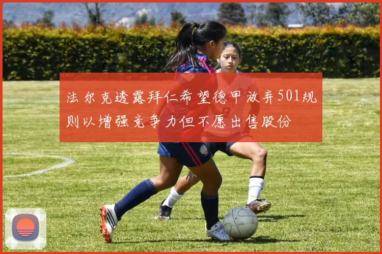 法尔克透露拜仁希望德甲放弃501规则以增强竞争力但不愿出售股份