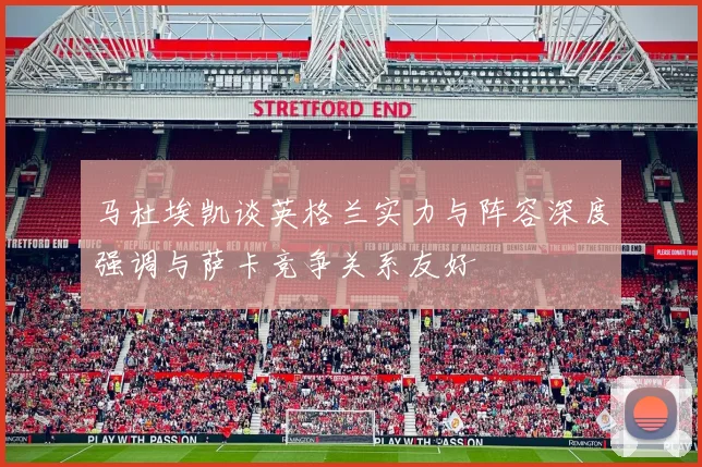 马杜埃凯谈英格兰实力与阵容深度强调与萨卡竞争关系友好