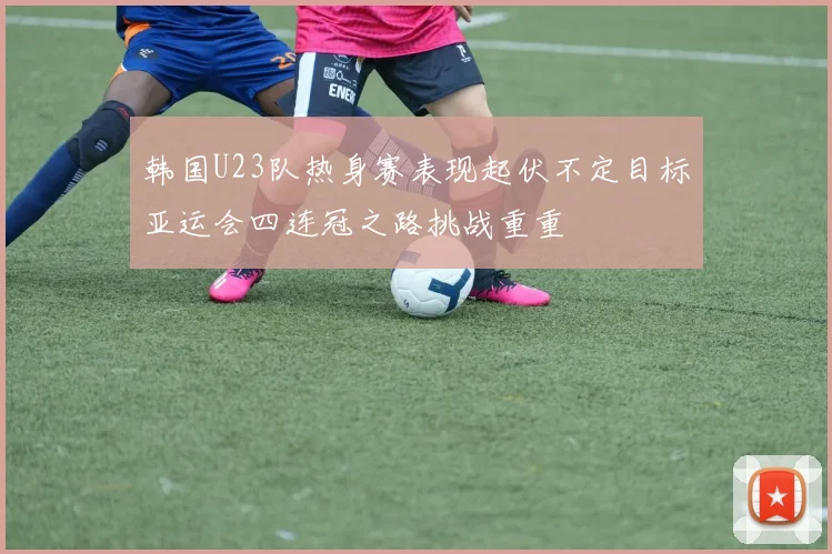 韩国U23队热身赛表现起伏不定目标亚运会四连冠之路挑战重重