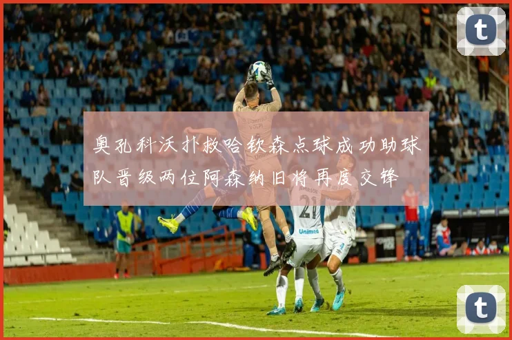 奥孔科沃扑救哈钦森点球成功助球队晋级两位阿森纳旧将再度交锋