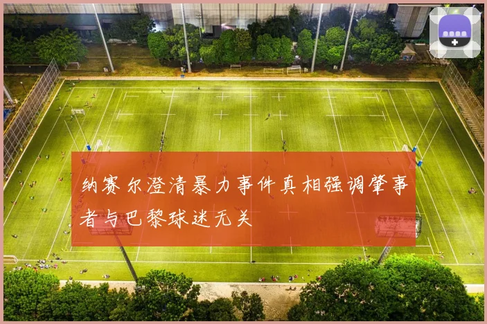 纳赛尔澄清暴力事件真相强调肇事者与巴黎球迷无关