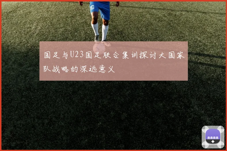 国足与U23国足联合集训探讨大国家队战略的深远意义