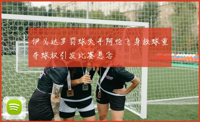 伊戈达罗罚球失手阿伦飞身救球重夺球权引发比赛悬念
