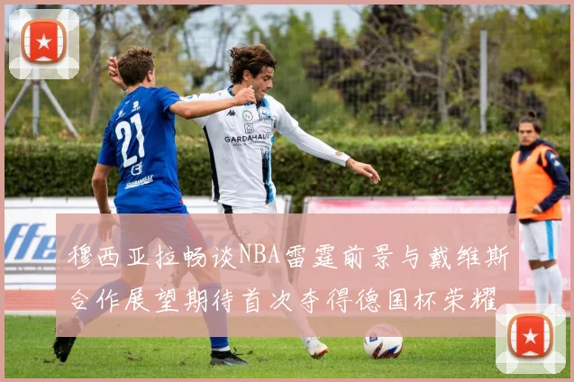 穆西亚拉畅谈NBA雷霆前景与戴维斯合作展望期待首次夺得德国杯荣耀