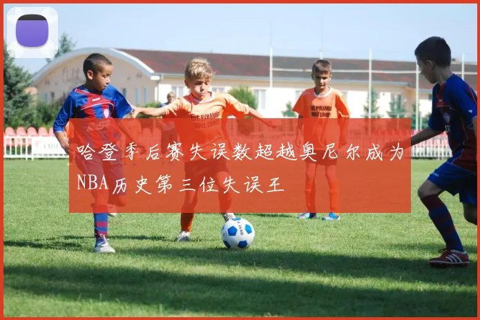 哈登季后赛失误数超越奥尼尔成为NBA历史第三位失误王