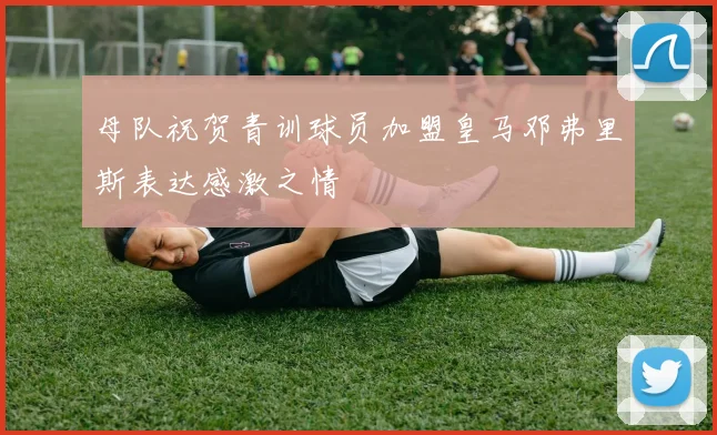 母队祝贺青训球员加盟皇马邓弗里斯表达感激之情