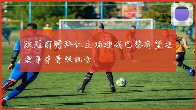 欧冠前瞻拜仁主场迎战巴黎有望逆袭争夺晋级机会