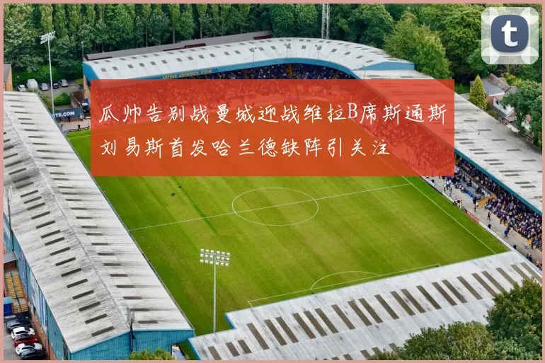 瓜帅告别战曼城迎战维拉B席斯通斯刘易斯首发哈兰德缺阵引关注