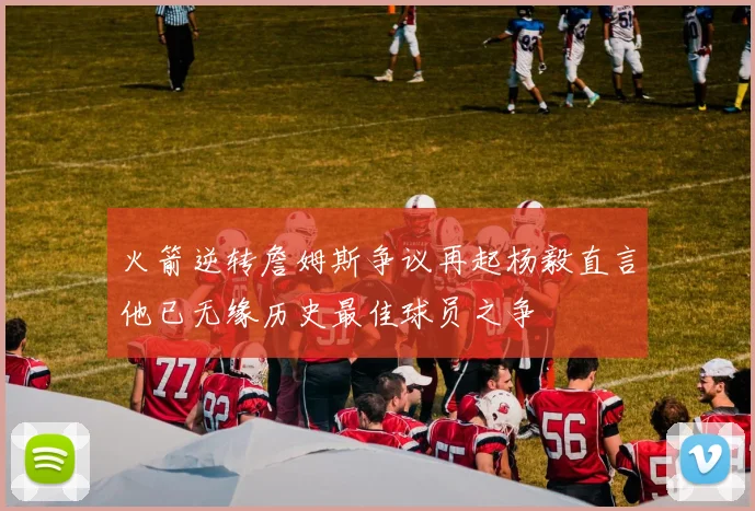 火箭逆转詹姆斯争议再起杨毅直言他已无缘历史最佳球员之争