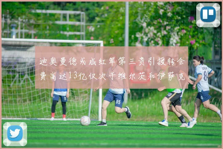 迪奥曼德或成红军第三贵引援转会费高达13亿仅次于维尔茨和伊萨克
